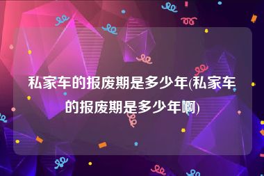 私家车的报废期是多少年(私家车的报废期是多少年啊)