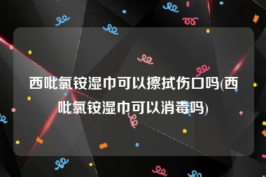 西吡氯铵湿巾可以擦拭伤口吗(西吡氯铵湿巾可以消毒吗)