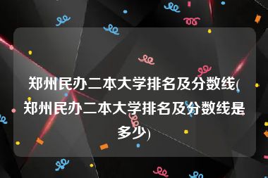 郑州民办二本大学排名及分数线(郑州民办二本大学排名及分数线是多少)