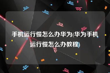 手机运行慢怎么办华为(华为手机运行慢怎么办教程)