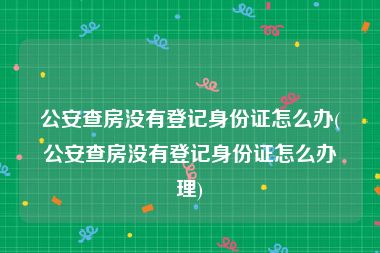 公安查房没有登记身份证怎么办(公安查房没有登记身份证怎么办理)