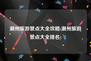 潮州旅游景点大全攻略(潮州旅游景点大全排名)