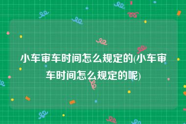 小车审车时间怎么规定的(小车审车时间怎么规定的呢)