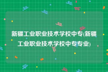 新疆工业职业技术学校中专(新疆工业职业技术学校中专专业)