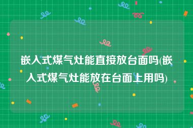 嵌入式煤气灶能直接放台面吗(嵌入式煤气灶能放在台面上用吗)