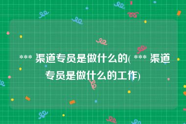  *** 渠道专员是做什么的( *** 渠道专员是做什么的工作)