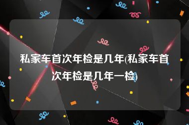 私家车首次年检是几年(私家车首次年检是几年一检)