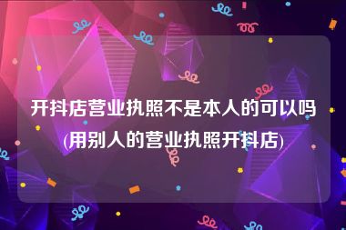 开抖店营业执照不是本人的可以吗(用别人的营业执照开抖店)