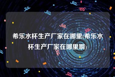 希乐水杯生产厂家在哪里(希乐水杯生产厂家在哪里啊)