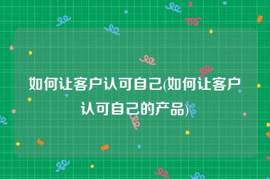 如何让客户认可自己(如何让客户认可自己的产品)