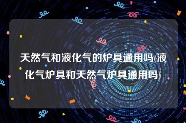 天然气和液化气的炉具通用吗(液化气炉具和天然气炉具通用吗)