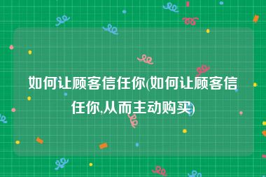 如何让顾客信任你(如何让顾客信任你,从而主动购买)
