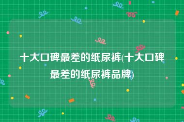 十大口碑最差的纸尿裤(十大口碑最差的纸尿裤品牌)