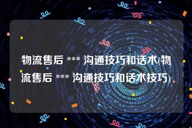 物流售后 *** 沟通技巧和话术(物流售后 *** 沟通技巧和话术技巧)