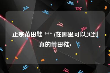 正宗莆田鞋 *** (在哪里可以买到真的莆田鞋)