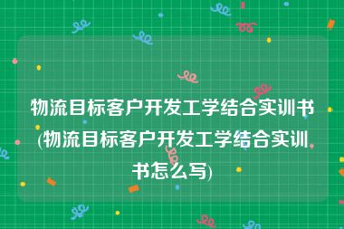 物流目标客户开发工学结合实训书(物流目标客户开发工学结合实训书怎么写)