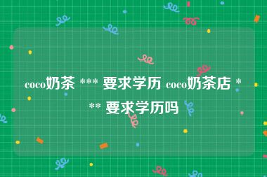 coco奶茶 *** 要求学历 coco奶茶店 *** 要求学历吗
