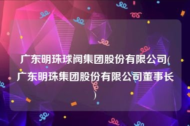 广东明珠球阀集团股份有限公司(广东明珠集团股份有限公司董事长)