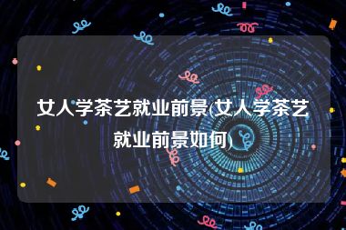 女人学茶艺就业前景(女人学茶艺就业前景如何)