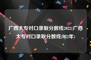 广西大专对口录取分数线2022(广西大专对口录取分数线2022年)