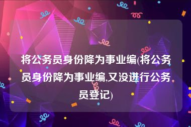 将公务员身份降为事业编(将公务员身份降为事业编,又没进行公务员登记)