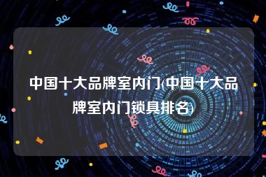 中国十大品牌室内门(中国十大品牌室内门锁具排名)