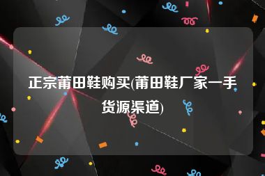 正宗莆田鞋购买(莆田鞋厂家一手货源渠道)