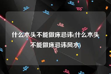 什么木头不能做床忌讳(什么木头不能做床忌讳风水)