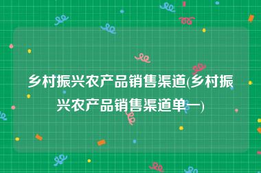 乡村振兴农产品销售渠道(乡村振兴农产品销售渠道单一)