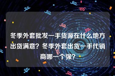 冬季外套批发一手货源在什么地方出货满意？冬季外套出货一手代销商哪一个强？