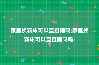 家里换新床可以直接睡吗(家里换新床可以直接睡吗吗)