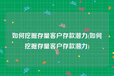 如何挖掘存量客户存款潜力(如何挖掘存量客户存款潜力)