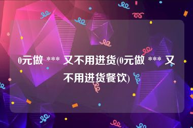 0元做 *** 又不用进货(0元做 *** 又不用进货餐饮)