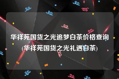 华祥苑国货之光追梦白茶价格查询(华祥苑国货之光礼遇白茶)