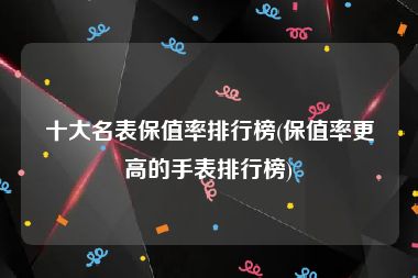 十大名表保值率排行榜(保值率更高的手表排行榜)