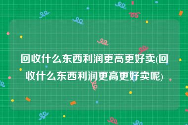 回收什么东西利润更高更好卖(回收什么东西利润更高更好卖呢)