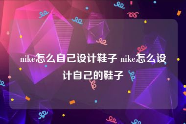 nike怎么自己设计鞋子 nike怎么设计自己的鞋子