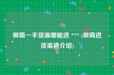 微商一手货源哪能进 *** (微商进货渠道介绍)