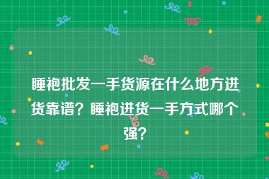 睡袍批发一手货源在什么地方进货靠谱？睡袍进货一手方式哪个强？