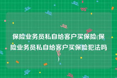 保险业务员私自给客户买保险(保险业务员私自给客户买保险犯法吗)