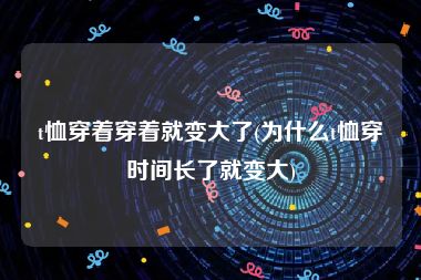 t恤穿着穿着就变大了(为什么t恤穿时间长了就变大)