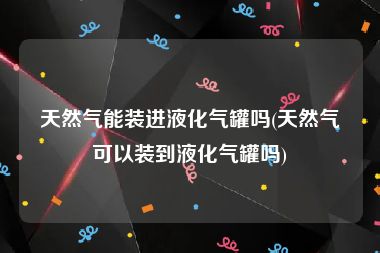 天然气能装进液化气罐吗(天然气可以装到液化气罐吗)