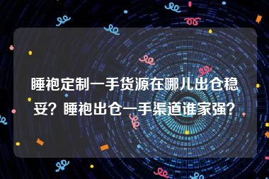 睡袍定制一手货源在哪儿出仓稳妥？睡袍出仓一手渠道谁家强？