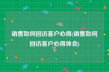 销售如何回访客户心得(销售如何回访客户心得体会)