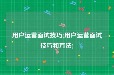 用户运营面试技巧(用户运营面试技巧和方法)
