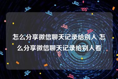 怎么分享微信聊天记录给别人 怎么分享微信聊天记录给别人看