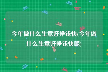 今年做什么生意好挣钱快(今年做什么生意好挣钱快呢)