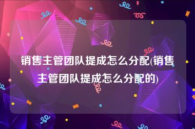 销售主管团队提成怎么分配(销售主管团队提成怎么分配的)
