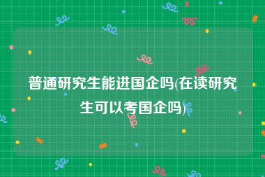 普通研究生能进国企吗(在读研究生可以考国企吗)