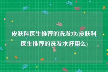 皮肤科医生推荐的洗发水(皮肤科医生推荐的洗发水好用么)